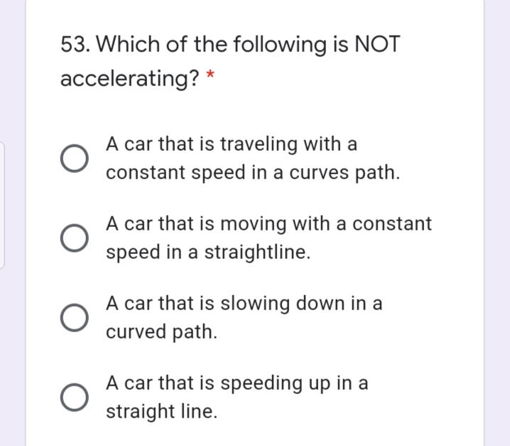 53. Which of the following is NOT
accelerating? *
A car that is traveling with a
constant speed in a curves path.
A car that is moving with a constant
speed in a straightline.
A car that is slowing down in a
curved path.
A car that is speeding up in a
straight line.
