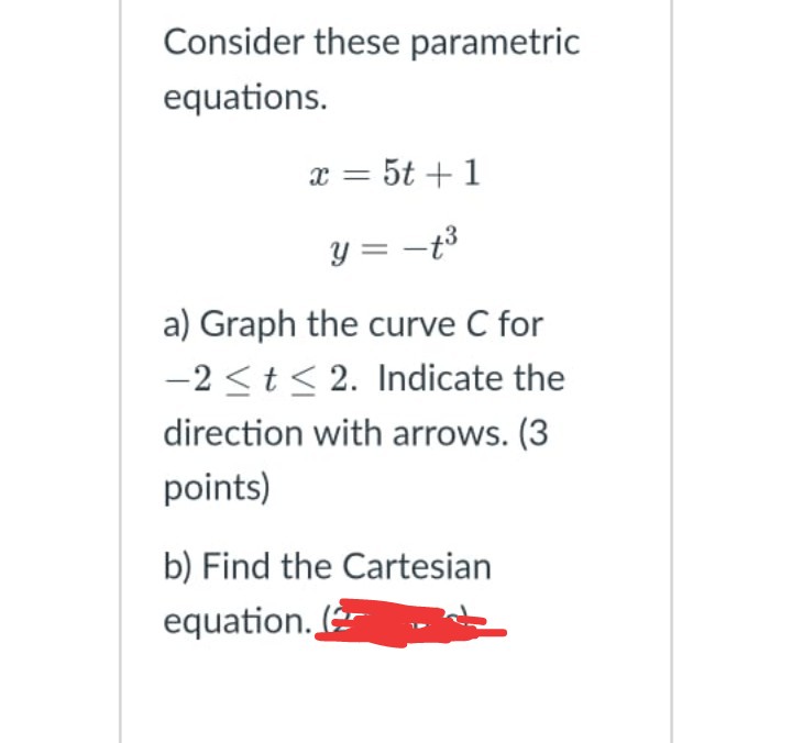 Consider these parametric
equations.
x = 5t +1
y = –t³
a) Graph the curve C for
-2 <t< 2. Indicate the
direction with arrows. (3
points)
b) Find the Cartesian
equation. (
