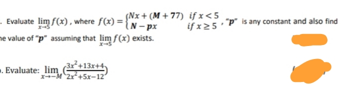 - Evaluate lim f(x), where f(x) = { N – px
Nx + (M + 77) if x<5
if x25 P" is any constant and also find
he value of "p" assuming that lim f(x) exists.
-. Evaluate: lim 13x+4
3x²+13x+4-
x--M 2x+5x-12"
