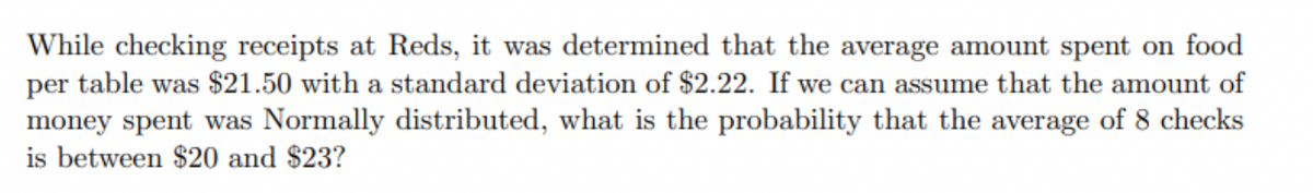 While checking receipts at Reds, it was determined that the average amount spent on food
table was $21.50 with a standard deviation of $2.22. If we can assume that the amount of
per
money spent was Normally distributed, what is the probability that the average of 8 checks
is between $20 and $23?
