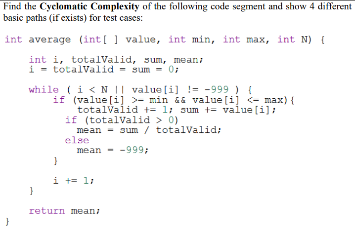 Find the Cyclomatic Complexity of the following code segment and show 4 different
basic paths (if exists) for test cases:
int average (int[ ] value, int min, int max, int N) {
int i, totalValid, sum, mean;
i = totalValid = sum = 0;
while ( i < N || value[i] != -999 ) {
if (value[i] >= min & & value[i] <= max){
totalValid += 1; sum += value[i];
if (totalValid > 0)
mean = sum / totalValid;
else
mean = -999;
i += 1;
}
return mean;
}
