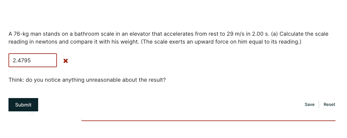 A 76-kg man stands on a bathroom scale in an elevator that accelerates from rest to 29 m/s in 2.00 s. (a) Calculate the scale
reading in newtons and compare it with his weight. (The scale exerts an upward force on him equal to its reading.)
2.4795
Think: do you notice anything unreasonable about the result?
Submit
Save
Reset
