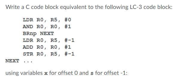 Write a C code block equivalent to the following LC-3 code block:
LDR RO, R5, #0
AND RO, RO, #1
BRnp NEXT
LDR RO, R5,
ADD RO, RO, #1
STR RO, R5, #-1
#-1
NEXT ...
using variables x for offset 0 and s for offset -1:
