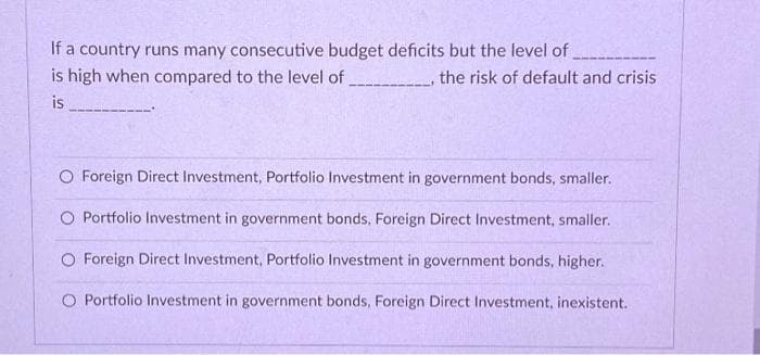 If a country runs many consecutive budget deficits but the level of
is high when compared to the level of
the risk of default and crisis
is
O Foreign Direct Investment, Portfolio Investment in government bonds, smaller.
O Portfolio Investment in government bonds, Foreign Direct Investment, smaller.
O Foreign Direct Investment, Portfolio Investment in government bonds, higher.
O Portfolio Investment in government bonds, Foreign Direct Investment, inexistent.

