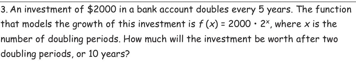 3. An investment of $2000 in a bank account doubles every 5 years. The function
that models the growth of this investment is f (x) = 2000• 2×, where x is the
number of doubling periods. How much will the investment be worth after two
doubling periods, or 10 years?
