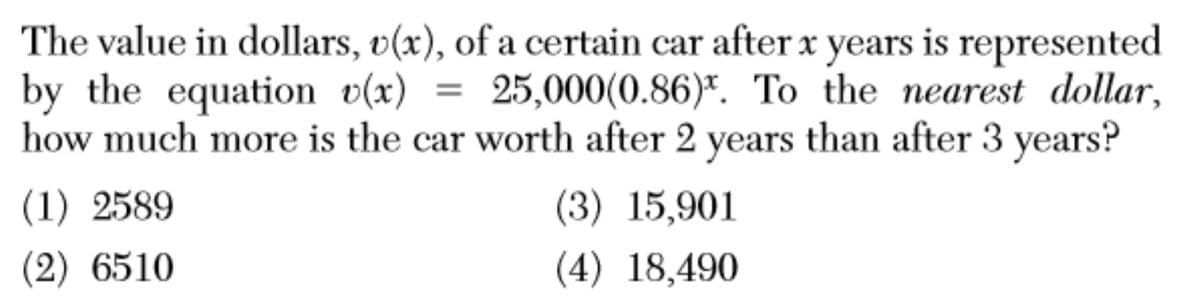 The value in dollars, v(x), of a certain car after x years is represented
by the equation v(x) = 25,000(0.86)*. To the nearest dollar,
how much more is the car worth after 2 years than after 3 years?
(1) 2589
(3) 15,901
(2) 6510
(4) 18,490
