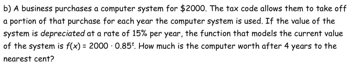 b) A business purchases a computer system for $2000. The tax code allows them to take off
a portion of that purchase for each year the computer system is used. If the value of the
system is depreciated at a rate of 15% per year, the function that models the current value
of the system is f(x) = 2000 · 0.85*. How much is the computer worth after 4 years to the
%3D
nearest cent?
