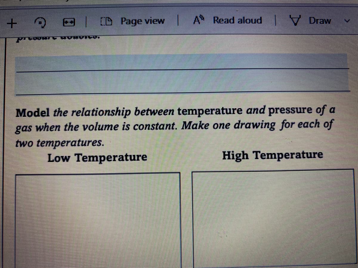 D Page view A Read aloud Draw
Model the relationship between temperature and pressure of a
gas when the volume is constant. Make one drawing for each of
two temperatures.
Low Temperature
High Temperature
