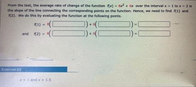 From the text, the average rate of change of the function f(x) = 8x? + 6x over the interval x = 1 to x = 2 is
the slope of the line connecting the corresponding points on the function. Hence, we need to find f(1) and
(2). We do this by evaluating the function at the following points.
%3D
f(1) =
and
(2)
Exercise (c)
x =1 and x= 1.5
