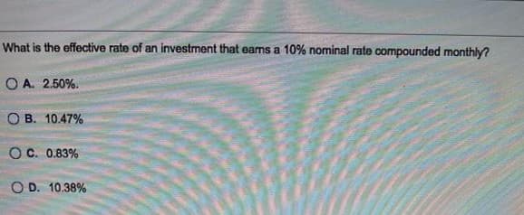 What is the effective rate of an investment that earns a 10% nominal rate compounded monthly?
O A. 2.50%.
O B. 10.47%
OC. 0.83%
O D. 10.38%
