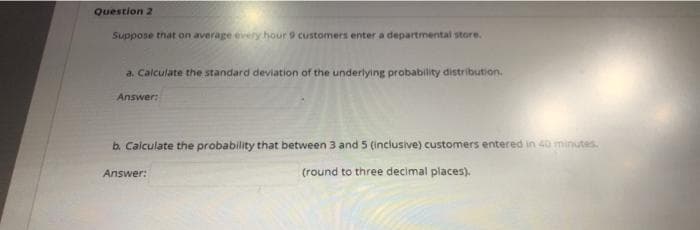 Question 2
Suppose that on average every hour 9 customers enter a departmental store.
a, Calculate the standard deviation of the underlying probability distribution.
Answer:
b. Calculate the probability that between 3 and 5 (inclusive) customers entered in 40 minutes.
Answer:
(round to three decimal places).
