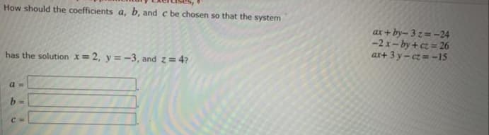 How should the coefficients a, b, and c be chosen so that the system
ax + by– 3 z = -24
-2 x- by + cz = 26
ax+ 3 y – cz = -15
has the solution x=2, y=-3, and z= 4?
b =
C
