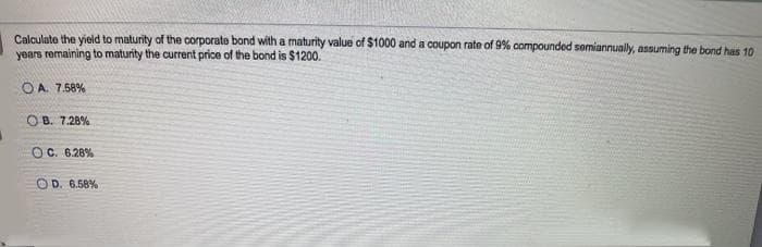 Calculate the yield to maturity of the corporate bond with a maturity value of $1000 and a coupon rate of 9% compounded semiannually, assuming the bond has 10
years remaining to maturity the current price of the bond is $1200.
O A. 7.58%
O B. 7.28%
OC. 6.28%
OD. 6.58%
