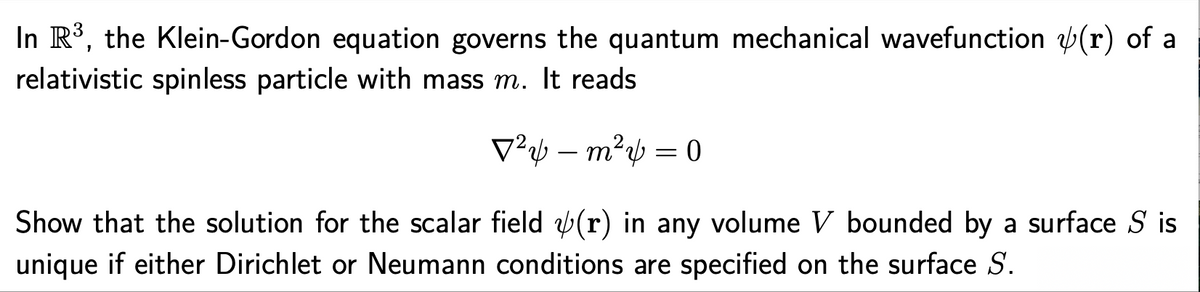 In R³, the Klein-Gordon equation governs the quantum mechanical wavefunction (r) of a
relativistic spinless particle with mass m. It reads
V²½ – m² = 0
-
Show that the solution for the scalar field b(r) in any volume V bounded by a surface S is
unique if either Dirichlet or Neumann conditions are specified on the surface S.
