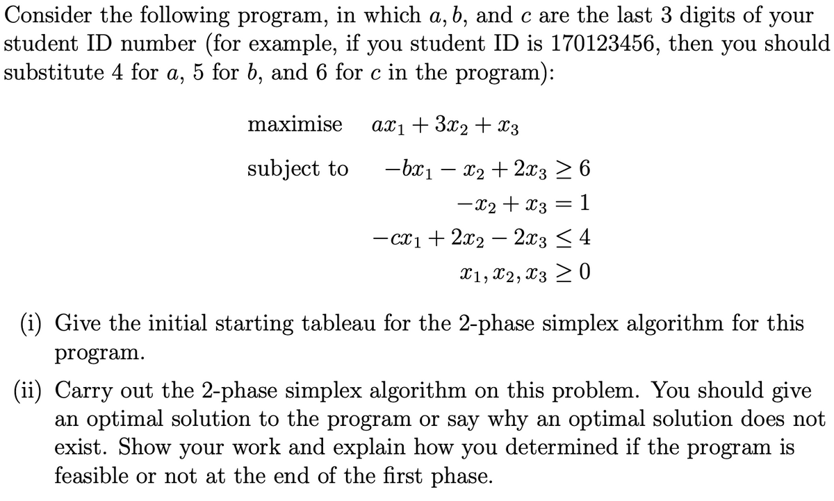 Consider the following program, in which a, b, and c are the last 3 digits of your
student ID number (for example, if you student ID is 170123456, then you should
substitute 4 for a, 5 for b, and 6 for c in the program):
maximise
axı + 3x2 + x3
subject to
-bx1 – x2 + 2x3 > 6
-x2 + x3 = 1
- cx1 + 2x2 – 2x3 < 4
X1, X2, x3 > 0
(i) Give the initial starting tableau for the 2-phase simplex algorithm for this
program.
(ii) Carry out the 2-phase simplex algorithm on this problem. You should give
an optimal solution to the program or say why an optimal solution does not
exist. Show your work and explain how you determined if the program is
feasible or not at the end of the first phase.
