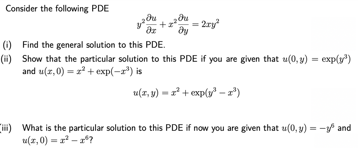 Consider the following PDE
ди
+ x2!
2xy?
he
(i) Find the general solution to this PDE.
exp(у®)
(ii) Show that the particular solution to this PDE if you are given that u(0, y)
and u(x,0) = x² + exp(-x³) is
u(x, y) = x² + exp(y* – x*)
ii) What is the particular solution to this PDE if now you are given that u(0, y) = -yº and
и(х, 0) — х? —26?

