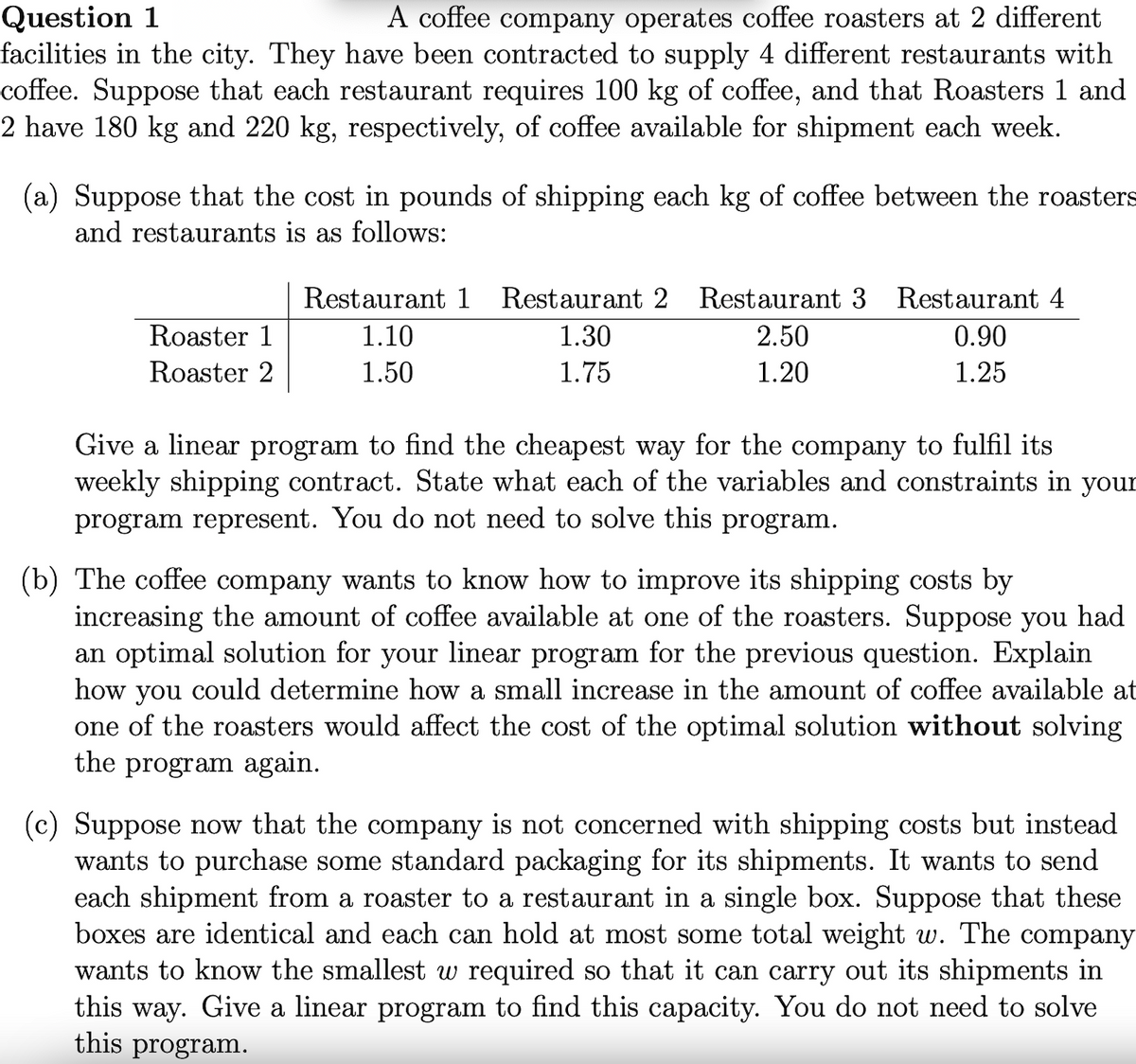 Question 1
facilities in the city. They have been contracted to supply 4 different restaurants with
coffee. Suppose that each restaurant requires 100 kg of coffee, and that Roasters 1 and
2 have 180 kg and 220 kg, respectively, of coffee available for shipment each week.
A coffee company operates coffee roasters at 2 different
(a) Suppose that the cost in pounds of shipping each kg of coffee between the roasters
and restaurants is as follows:
Restaurant 1
Restaurant 2 Restaurant 3 Restaurant 4
Roaster 1
1.10
1.30
2.50
0.90
Roaster 2
1.50
1.75
1.20
1.25
Give a linear program to find the cheapest way for the company to fulfil its
weekly shipping contract. State what each of the variables and constraints in your
program represent. You do not need to solve this program.
(b) The coffee company wants to know how to improve its shipping costs by
increasing the amount of coffee available at one of the roasters. Suppose you had
an optimal solution for your linear program for the previous question. Explain
how
you
could determine how a small increase in the amount of coffee available at
one of the roasters would affect the cost of the optimal solution without solving
the program again.
(c) Suppose now that the company is not concerned with shipping costs but instead
wants to purchase some standard packaging for its shipments. It wants to send
each shipment from a roaster to a restaurant in a single box. Suppose that these
boxes are identical and each can hold at most some total weight w. The company
wants to know the smallest w required so that it can carry out its shipments in
this way. Give a linear program to find this capacity. You do not need to solve
this program.
