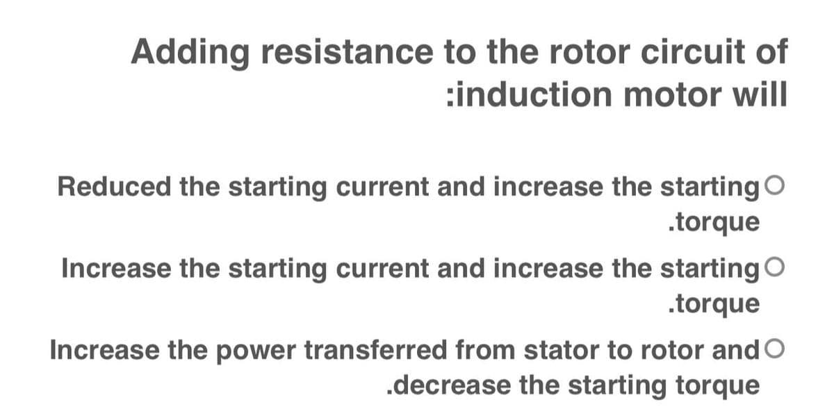 Adding resistance to the rotor circuit of
:induction motor will
Reduced the starting current and increase the starting O
.torque
Increase the starting current and increase the starting O
.torque
Increase the power transferred from stator to rotor and O
.decrease the starting torque
