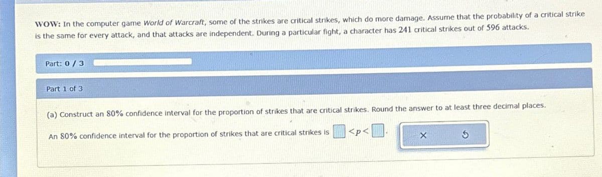 WOW: In the computer game World of Warcraft, some of the strikes are critical strikes, which do more damage. Assume that the probability of a critical strike
is the same for every attack, and that attacks are independent. During a particular fight, a character has 241 critical strikes out of 596 attacks.
Part: 0/3
Part 1 of 3
(a) Construct an 80% confidence interval for the proportion of strikes that are critical strikes. Round the answer to at least three decimal places.
<p<
An 80% confidence interval for the proportion of strikes that are critical strikes is
S