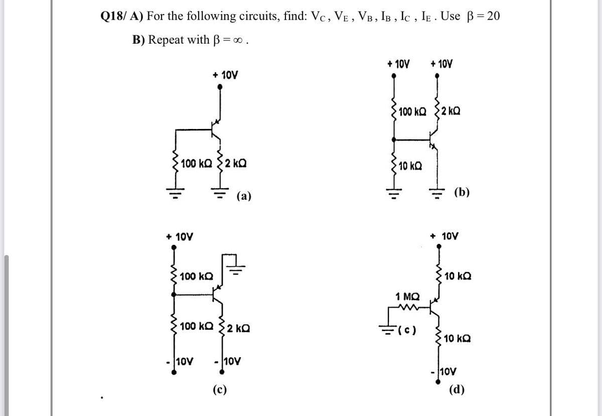 Q18/ A) For the following circuits, find: Vc, VE , VB, IB , Ic , IE . Use B= 20
B) Repeat with B =
= 00 .
+ 10V
+ 10V
+ 10V
100 kQ
2 kQ
100 kQ $2 kQ
10 kQ
(a)
= (b)
+ 10V
+ 10V
100 kQ
10 kQ
1 MQ
100 kQ 2 ko
(c)
10 kQ
10V
- 10V
10V
(d)
