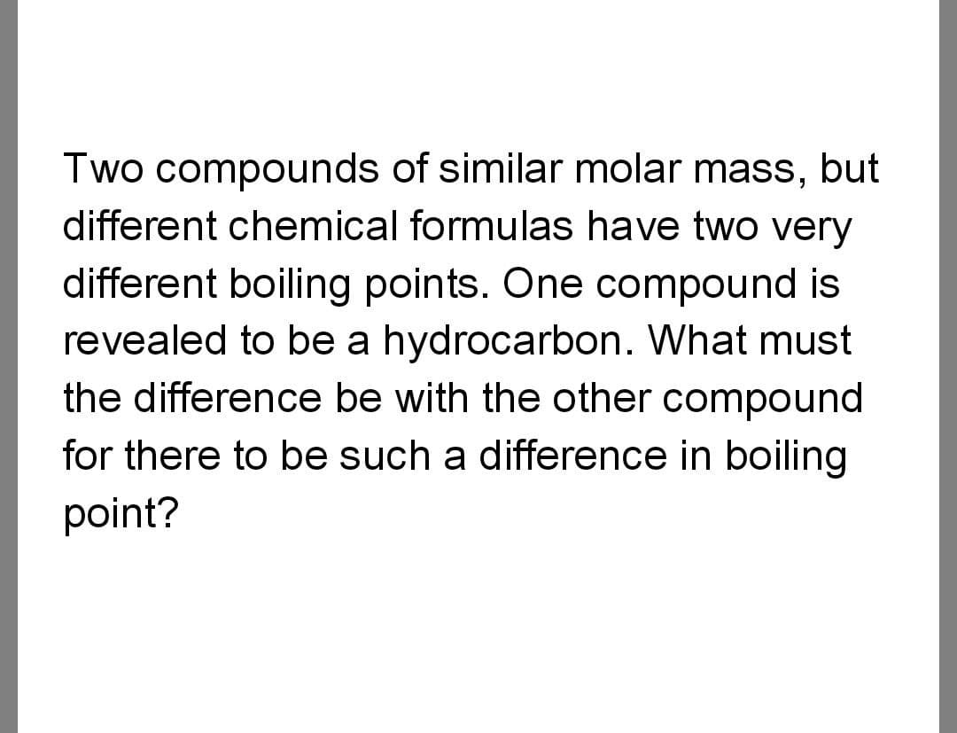 Two compounds of similar molar mass, but
different chemical formulas have two very
different boiling points. One compound is
revealed to be a hydrocarbon. What must
the difference be with the other compound
for there to be such a difference in boiling
point?
