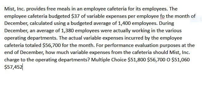 Mist, Inc. provides free meals in an employee cafeteria for its employees. The
employee cafeteria budgeted $37 of variable expenses per employee fo the month of
December, calculated using a budgeted average of 1,400 employees. During
December, an average of 1,380 employees were actually working in the various
operating departments. The actual variable expenses incurred by the employee
cafeteria totaled $56,700 for the month. For performance evaluation purposes at the
end of December, how much variable expenses from the cafeteria should Mist, Inc.
charge to the operating departments? Multiple Choice $51,800 $56,700 O $51,060
$57,452