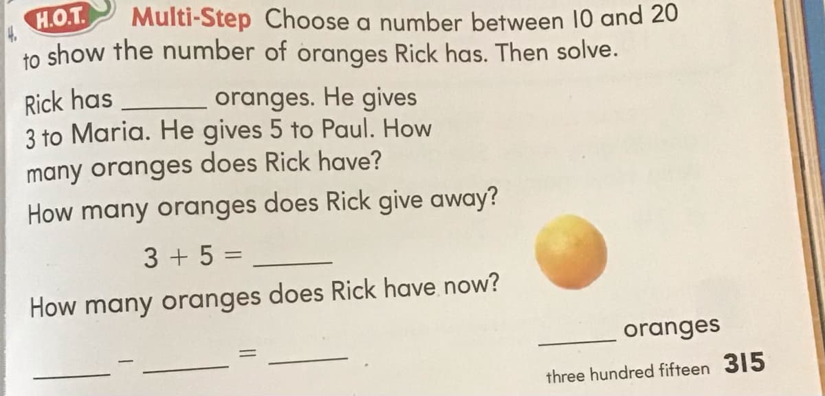 H.O.T.
to show the number of oranges Rick has. Then solve.
Multi-Step Choose a number between 10 and 20
Rick has
3 to Maria. He gives 5 to Paul. How
oranges. He gives
many oranges does Rick have?
How many oranges does Rick give away?
3 + 5 =
How many oranges does Rick have now?
oranges
three hundred fifteen 315
