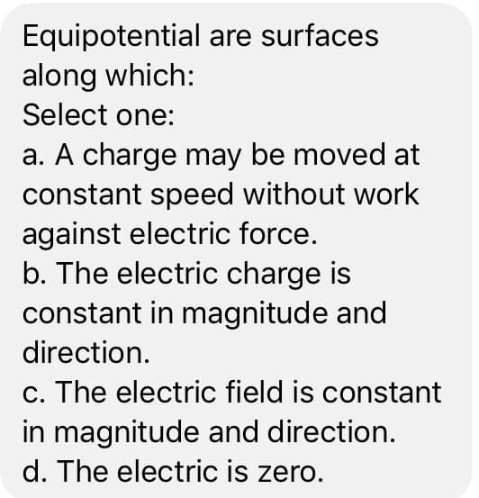 Equipotential are surfaces
along which:
Select one:
a. A charge may be moved at
constant speed without work
against electric force.
b. The electric charge is
constant in magnitude and
direction.
c. The electric field is constant
in magnitude and direction.
d. The electric is zero.
