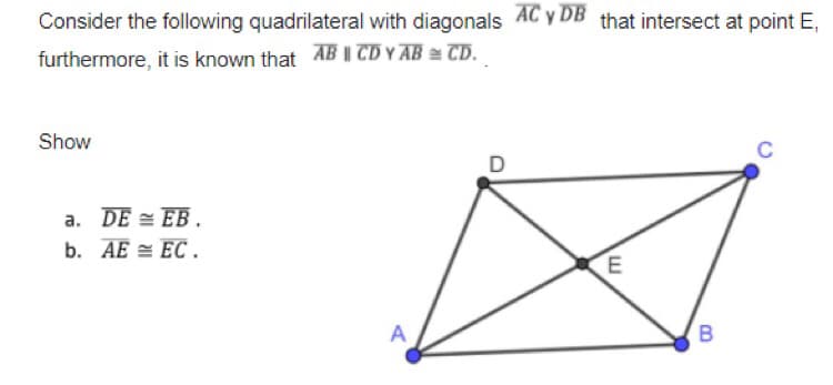 Consider the following quadrilateral with diagonals AC y DB that intersect at point E,
furthermore, it is known that AB CD Y AB = TD.
Show
C
D
a. DE = EB.
b. AE = EC .
A
B.
