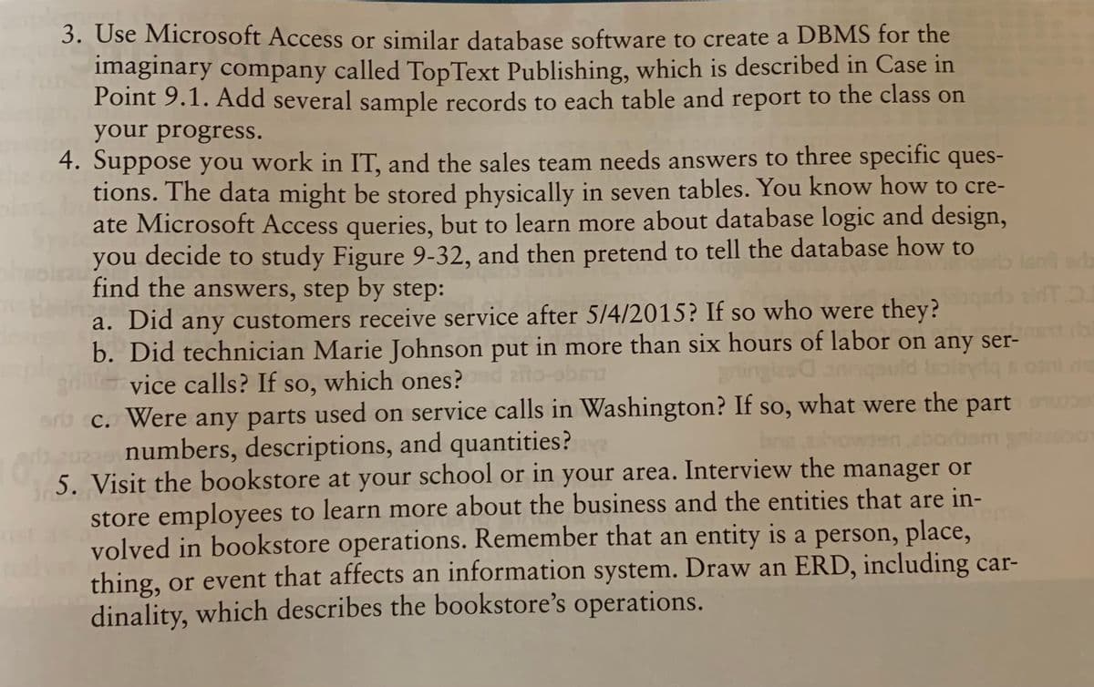 3. Use Microsoft Access or similar database software to create a DBMS for the
imaginary company called TopText Publishing, which is described in Case in
Point 9.1. Add several sample records to each table and report to the class on
your progress.
4. Suppose you work in IT, and the sales team needs answers to three specific ques-
tions. The data might be stored physically in seven tables. You know how to cre-
ate Microsoft Access queries, but to learn more about database logic and design,
you decide to study Figure 9-32, and then pretend to tell the database how to
find the answers, step by step:
a. Did any customers receive service after 5/4/2015? If so who were they?
b. Did technician Marie Johnson put in more than six hours of labor on any ser-
vice calls? If so, which ones?
c. Were any parts used on service calls in Washington? If so, what were the part
numbers, descriptions, and quantities?
5. Visit the bookstore at your school or in your area. Interview the manager or
store employees to learn more about the business and the entities that are in-
volved in bookstore operations. Remember that an entity is a person, place,
thing, or event that affects an information system. Draw an ERD, including car-
dinality, which describes the bookstore's operations.
SO
