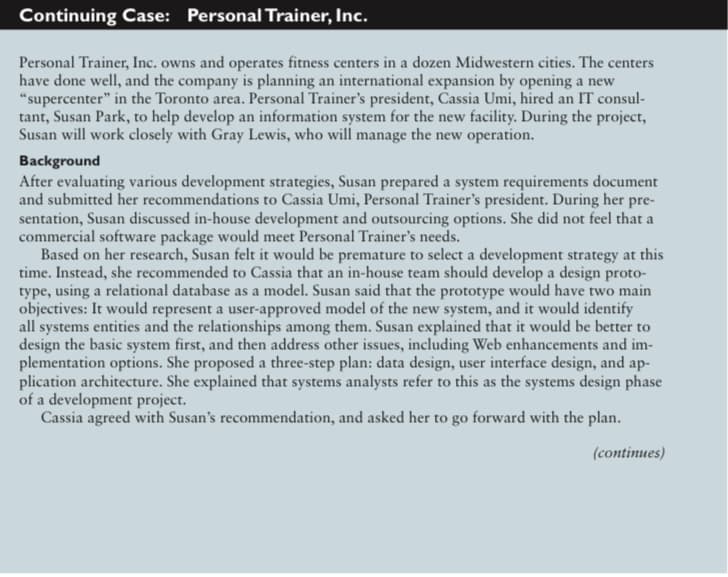 Continuing Case: Personal Trainer, Inc.
Personal Trainer, Inc. owns and operates fitness centers in a dozen Midwestern cities. The centers
have done well, and the company is planning an international expansion by opening a new
"supercenter" in the Toronto area. Personal Trainer's president, Cassia Umi, hired an IT consul-
tant, Susan Park, to help develop an information system for the new facility. During the project,
Susan will work closely with Gray Lewis, who will manage the new operation.
Background
After evaluating various development strategies, Susan prepared a system requirements document
and submitted her recommendations to Cassia Umi, Personal Trainer's president. During her pre-
sentation, Susan discussed in-house development and outsourcing options. She did not feel that a
commercial software package would meet Personal Trainer's needs.
Based on her research, Susan felt it would be premature to select a development strategy at this
time. Instead, she recommended to Cassia that an in-house team should develop a design proto-
type, using a relational database as a model. Susan said that the prototype would have two main
objectives: It would represent a user-approved model of the new system, and it would identify
all systems entities and the relationships among them. Susan explained that it would be better to
design the basic system first, and then address other issues, including Web enhancements and im-
plementation options. She proposed a three-step plan: data design, user interface design, and ap-
plication architecture. She explained that systems analysts refer to this as the systems design phase
of a development project.
Cassia agreed with Susan's recommendation, and asked her to go forward with the plan.
(continues)
