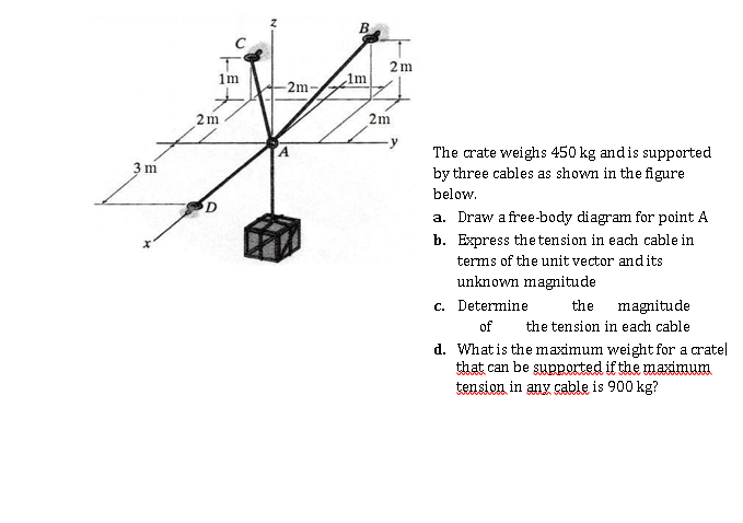 2m
1m
1m
-2m-
2m
2m
The crate weighs 450 kg andis supported
by three cables as shown in the figure
3 m
below.
D
a. Draw a free-body diagram for point A
b. Express the tension in each cable in
terms of the unit vector andits
unknown magnitude
c. Determine
the
magnitude
of
the tension in each cable
d. Whatis the maximum weight for a cratel
that can be supported if the maximum
tension in any çable is 900 kg?

