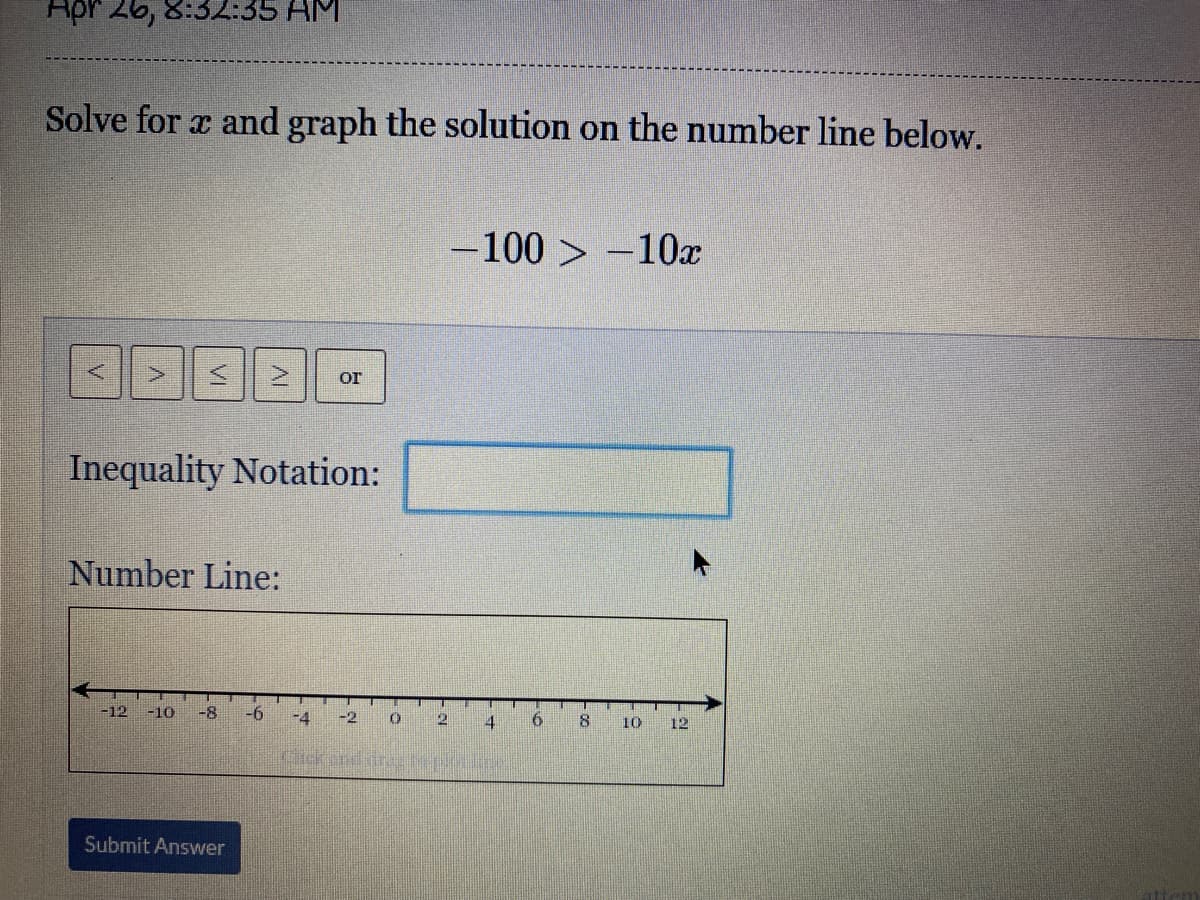 Apr 26, 8:32:35 AM
Solve for a and graph the solution on the number line below.
-100 > –10x
Or
Inequality Notation:
Number Line:
-12
-10
-8
-6
-4
-2
12
4
10
12
Submit Answer
