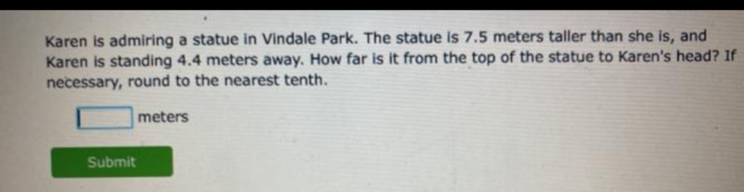 Karen is admiring a statue in Vindale Park. The statue is 7.5 meters taller than she is, and
Karen is standing 4.4 meters away. How far is it from the top of the statue to Karen's head? If
necessary, round to the nearest tenth.
meters
Submit
