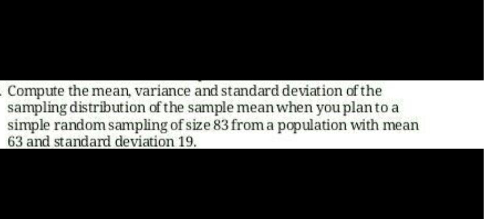 - Compute the mean, variance and standard deviation of the
sampling distribution of the sample mean when you plan to a
simple random sampling of size 83 from a population with mean
63 and standard deviation 19.
