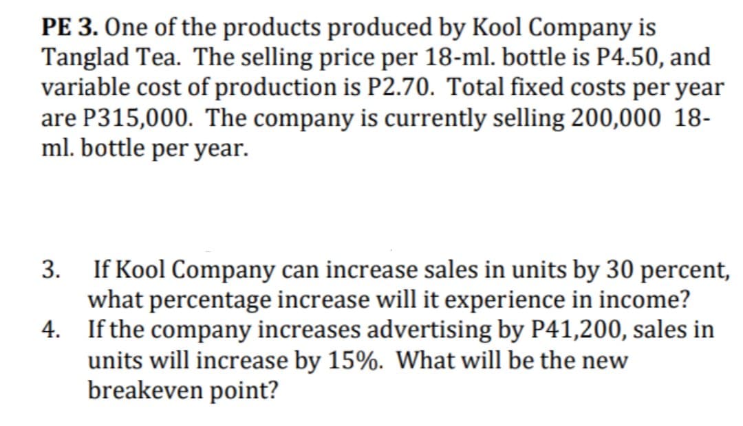 PE 3. One of the products produced by Kool Company is
Tanglad Tea. The selling price per 18-ml. bottle is P4.50, and
variable cost of production is P2.70. Total fixed costs per year
are P315,000. The company is currently selling 200,000 18-
ml. bottle per year.
3. If Kool Company can increase sales in units by 30 percent,
what percentage increase will it experience in income?
4. If the company increases advertising by P41,200, sales in
units will increase by 15%. What will be the new
breakeven point?
