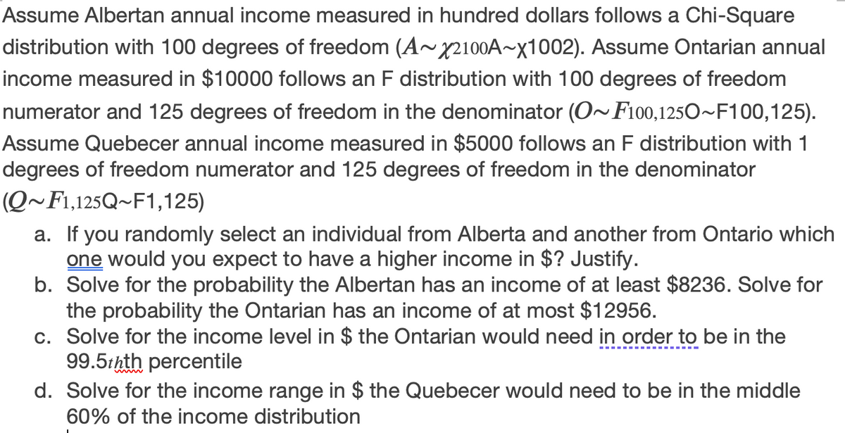 Assume Albertan annual income measured in hundred dollars follows a Chi-Square
distribution with 100 degrees of freedom (A~X2100A~x1002). Assume Ontarian annual
income measured in $10000 follows an F distribution with 100 degrees of freedom
numerator and 125 degrees of freedom in the denominator (O~F100,1250~F100,125).
Assume Quebecer annual income measured in $5000 follows an F distribution with 1
degrees of freedom numerator and 125 degrees of freedom in the denominator
(Q~F1,125Q~F1,125)
a. If you randomly select an individual from Alberta and another from Ontario which
one would you expect to have a higher income in $? Justify.
b. Solve for the probability the Albertan has an income of at least $8236. Solve for
the probability the Ontarian has an income of at most $12956.
c. Solve for the income level in $ the Ontarian would need in order to be in the
99.5thth percentile
d. Solve for the income range in $ the Quebecer would need to be in the middle
60% of the income distribution
