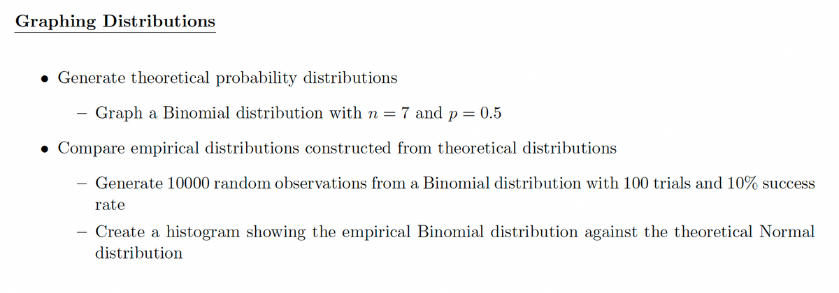 Graphing Distributions
• Generate theoretical probability distributions
– Graph a Binomial distribution with n =
7 and p
0.5
• Compare empirical distributions constructed from theoretical distributions
Generate 10000 random observations from a Binomial distribution with 100 trials and 10% success
rate
Create a histogram showing the empirical Binomial distribution against the theoretical Normal
distribution
