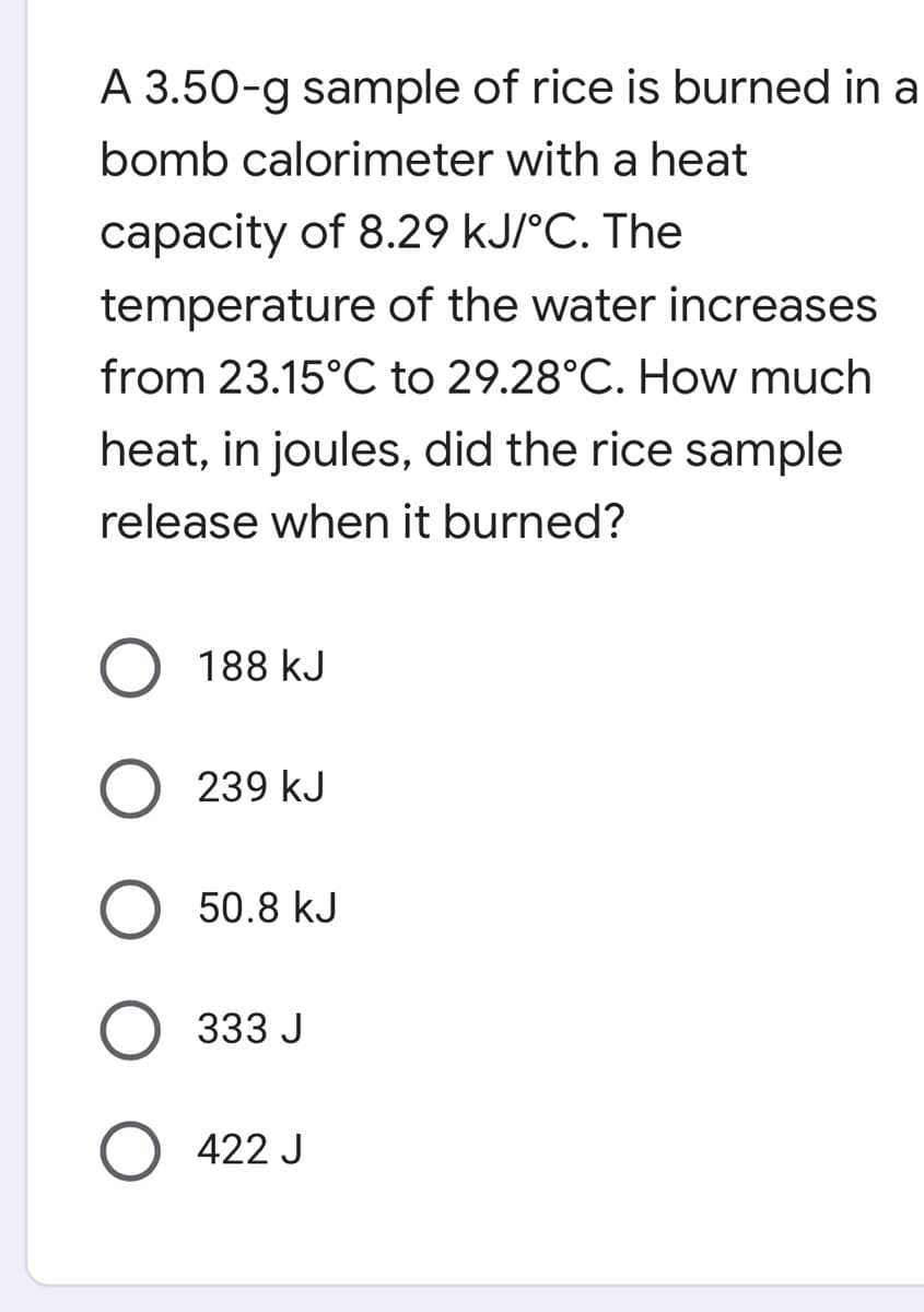 A 3.50-g sample of rice is burned in a
bomb calorimeter with a heat
capacity of 8.29 kJ/°C. The
temperature of the water increases
from 23.15°C to 29.28°C. How much
heat, in joules, did the rice sample
release when it burned?
188 kJ
239 kJ
50.8 kJ
333 J
422 J
