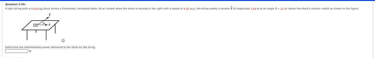 Question 5.5b:
A light string pulls a 0.510 kg block across a frictionless, horizontal table. At an instant when the block is moving to the right with a speed of 4.25m/s, the string exerts a tension T of magnitude 3.50N at an angle 8 = 27.5° above the block's velocity vector as shown in the figure.
सिं
o
Determine the instantaneous power delivered to the block by the string.
