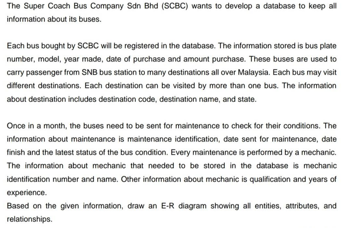 The Super Coach Bus Company Sdn Bhd (SCBC) wants to develop a database to keep all
information about its buses.
Each bus bought by SCBC will be registered in the database. The information stored is bus plate
number, model, year made, date of purchase and amount purchase. These buses are used to
carry passenger from SNB bus station to many destinations all over Malaysia. Each bus may visit
different destinations. Each destination can be visited by more than one bus. The information
about destination includes destination code, destination name, and state.
Once in a month, the buses need to be sent for maintenance to check for their conditions. The
information about maintenance is maintenance identification, date sent for maintenance, date
finish and the latest status of the bus condition. Every maintenance is performed by a mechanic.
The information about mechanic that needed to be stored in the database is mechanic
identification number and name. Other information about mechanic is qualification and years of
experience.
Based on the given information, draw an E-R diagram showing all entities, attributes, and
relationships.