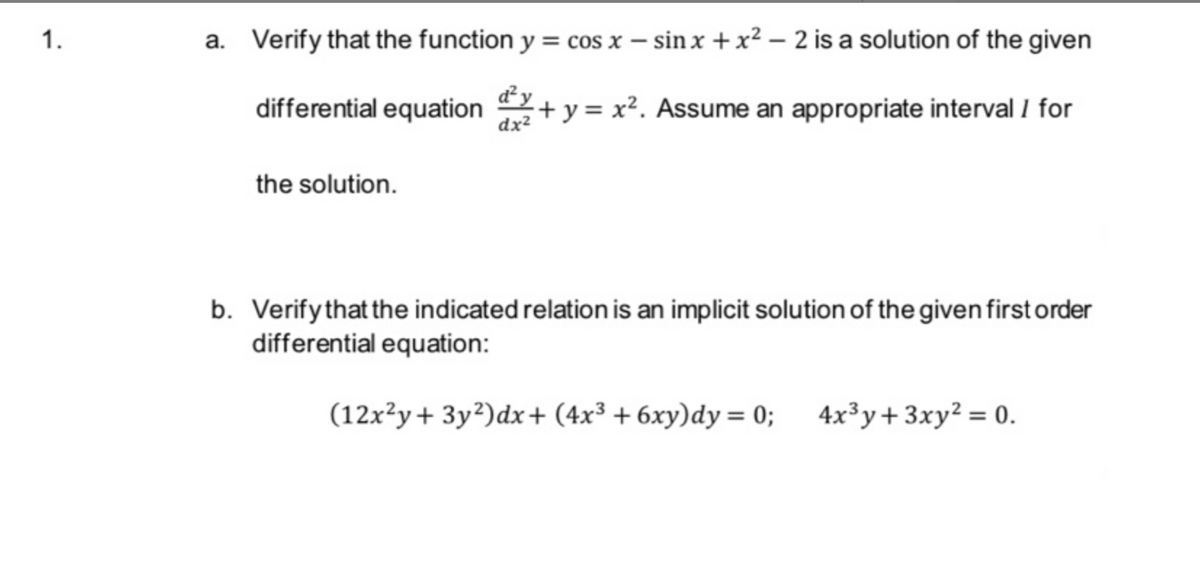 1.
a. Verify that the function y = cos x - sin x + x² - 2 is a solution of the given
+ y = x². Assume an appropriate interval 1 for
dx²
differential equation
the solution.
b. Verify that the indicated relation is an implicit solution of the given first order
differential equation:
(12x²y+3y2)dx+ (4x³ + 6xy)dy = 0; 4x³y + 3xy² = 0.