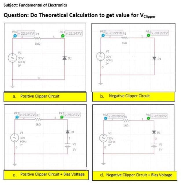 Subject: Fundamental of Electronics
Question: Do Theoretical Calculation to get value for VClipper
PRZ
v 22.347V RI
ww
1602
Vi
30V
60Hz
0°
a. Positive Clipper Circuit
PRZ
O
V29.057V RI
VI
30V
60Hz
0°
ww
1kQ
PRI
PRI
v 22.347V
D1
v 29.057V
DI
1
Hile
V2
5V
c. Positive Clipper Circuit + Bias Voltage
PRAV-23.991V R1
VI
30V
60Hz
0º
PRZ
0
1k02
b. Negative Clipper Circuit
v-28.305VR1
V1
30V
60Hz
8
1
140
PREV-23.991V
PRI
DI
v-28.305V
01
3
V2
5V
d. Negative Clipper Circuit + Bias Voltage