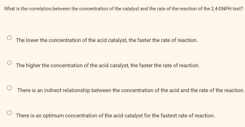 What is the correlation between the concentration of the catalyst and the rate of the reaction of the 2,4-DNPH test?
The lower the concentration of the acid catalyst, the faster the rate of reaction.
The higher the concentration of the acid catalyst, the faster the rate of reaction.
There is an indirect relationship between the concentration of the acid and the rate of the reaction.
There is an optimum concentration of the acid catalyst for the fastest rate of reaction.