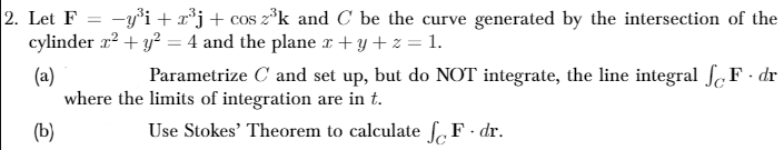 2. Let F
cylinder r? + y? = 4 and the plane x+ y + z = 1.
-y³i + x*j+ cos z°k and C be the curve generated by the intersection of the
Parametrize C and set up, but do NOT integrate, the line integral ſcF - dr
(a)
where the limits of integration are in t.
(b)
Use Stokes' Theorem to calculate ,F - dr.
