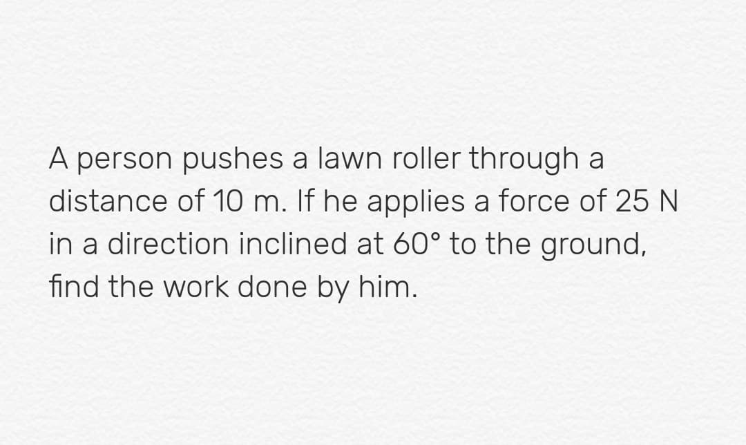 A person pushes a lawn roller through a
distance of 10 m. If he applies a force of 25 N
in a direction inclined at 60° to the ground,
find the work done by him.
