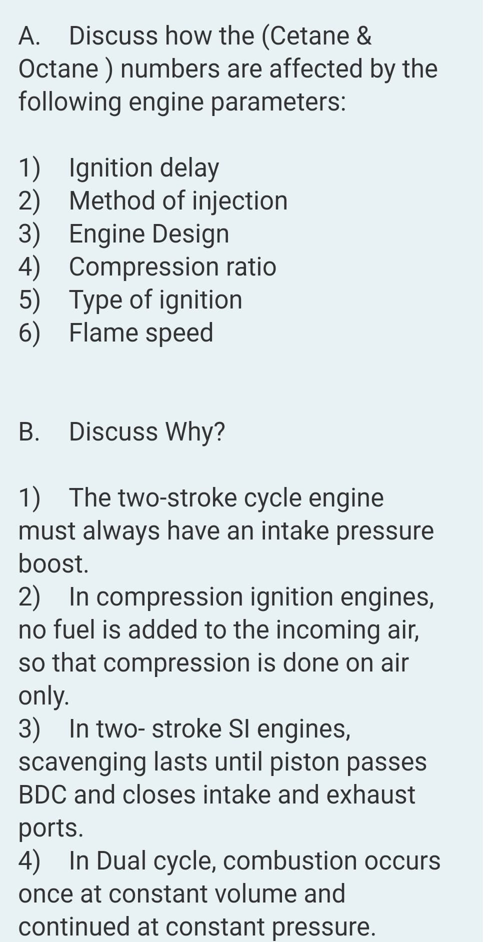 A. Discuss how the (Cetane &
Octane ) numbers are affected by the
following engine parameters:
А.
1) Ignition delay
2) Method of injection
3) Engine Design
4) Compression ratio
5) Type of ignition
6) Flame speed
В.
Discuss Why?
1) The two-stroke cycle engine
must always have an intake pressure
boost.
2) In compression ignition engines,
no fuel is added to the incoming air,
so that compression is done on air
only.
3) In two- stroke SI engines,
scavenging lasts until piston passes
BDC and closes intake and exhaust
ports.
4) In Dual cycle, combustion occurs
once at constant volume and
continued at constant pressure.
