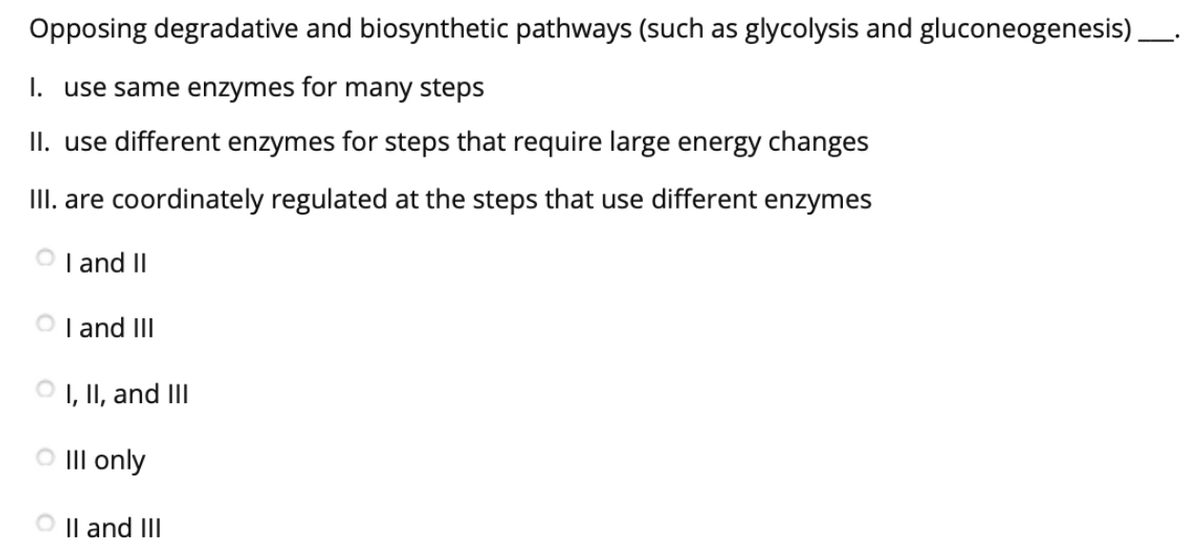 Opposing degradative and biosynthetic pathways (such as glycolysis and gluconeogenesis).
I. use same enzymes for many steps
II. use different enzymes for steps that require large energy changes
III. are coordinately regulated at the steps that use different enzymes
O I and II
O I and III
O , II, and III
O III only
Il and III
