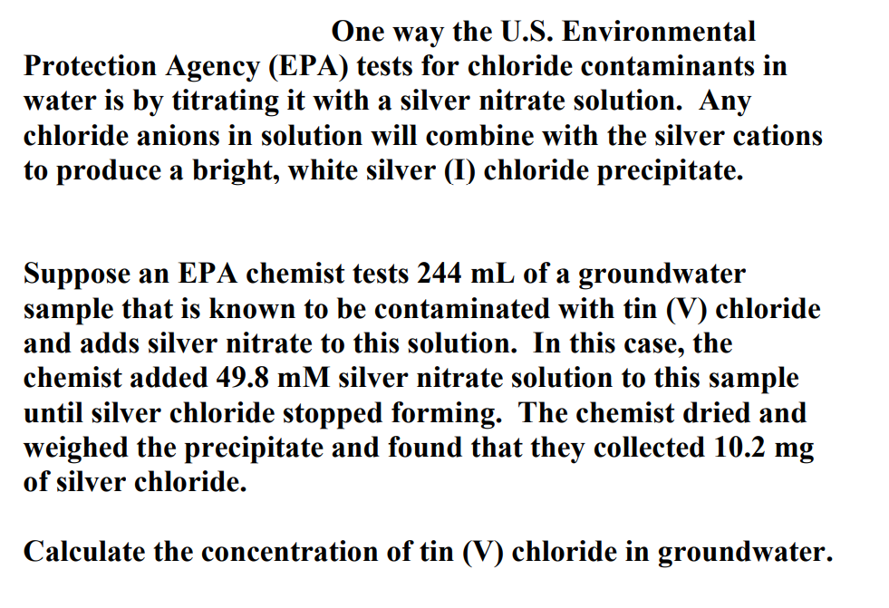 One way the U.S. Environmental
Protection Agency (EPA) tests for chloride contaminants in
water is by titrating it with a silver nitrate solution. Any
chloride anions in solution will combine with the silver cations
to produce a bright, white silver (I) chloride precipitate.
Suppose an EPA chemist tests 244 mL of a groundwater
sample that is known to be contaminated with tin (V) chloride
and adds silver nitrate to this solution. In this case, the
chemist added 49.8 mM silver nitrate solution to this sample
until silver chloride stopped forming. The chemist dried and
weighed the precipitate and found that they collected 10.2 mg
of silver chloride.
Calculate the concentration of tin (V) chloride in groundwater.
