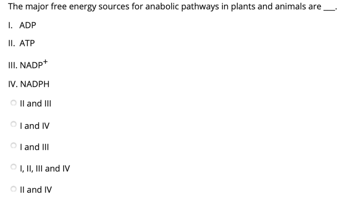 The major free energy sources for anabolic pathways in plants and animals are
I. ADP
II. ATP
III. NADP+
IV. NADPH
Il and III
O I and IV
I and III
O I, II, III and IV
Il and IV
